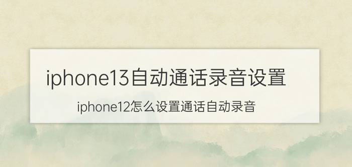 iphone13自动通话录音设置 iphone12怎么设置通话自动录音？